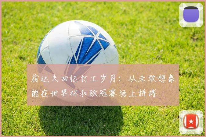 翁达夫回忆打工岁月：从未敢想象能在世界杯和欧冠赛场上拼搏