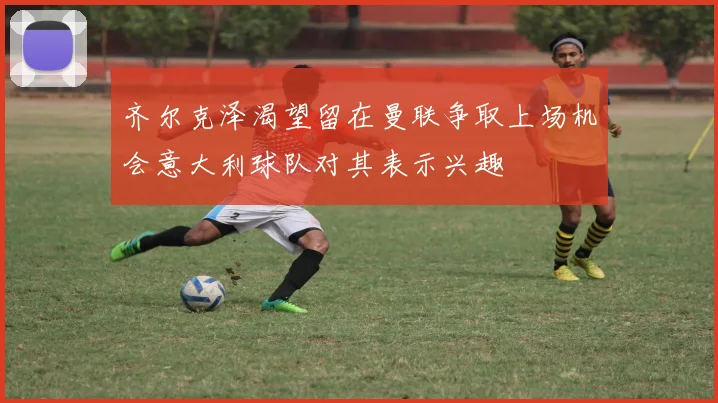 齐尔克泽渴望留在曼联争取上场机会意大利球队对其表示兴趣