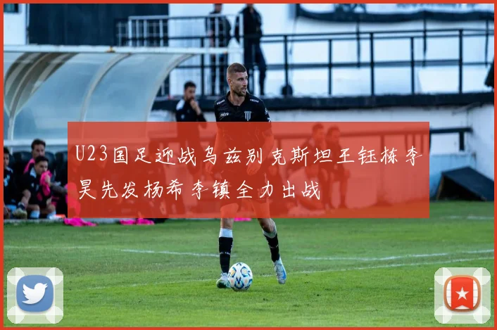 U23国足迎战乌兹别克斯坦王钰栋李昊先发杨希李镇全力出战