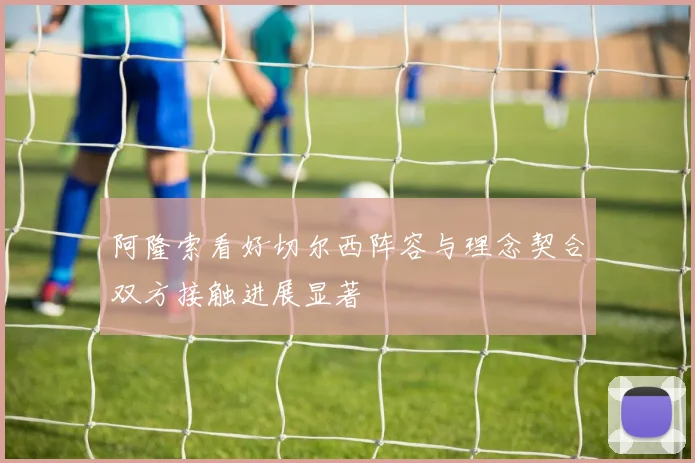 阿隆索看好切尔西阵容与理念契合双方接触进展显著