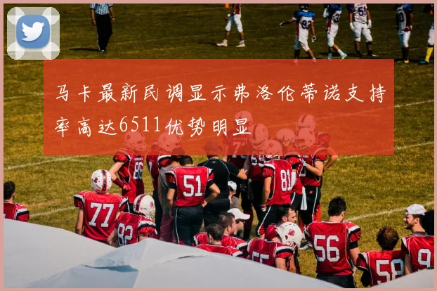 马卡最新民调显示弗洛伦蒂诺支持率高达6511优势明显