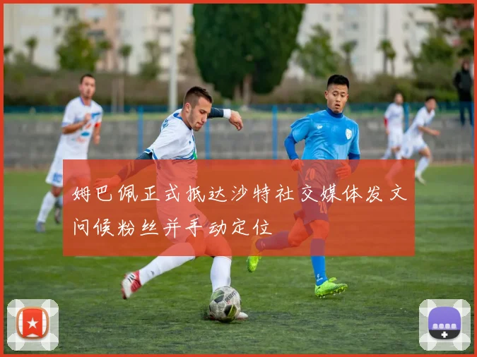 姆巴佩正式抵达沙特社交媒体发文问候粉丝并手动定位