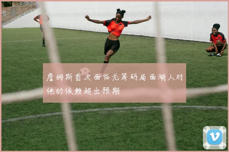 詹姆斯首次面临无筹码局面湖人对他的依赖超出预期