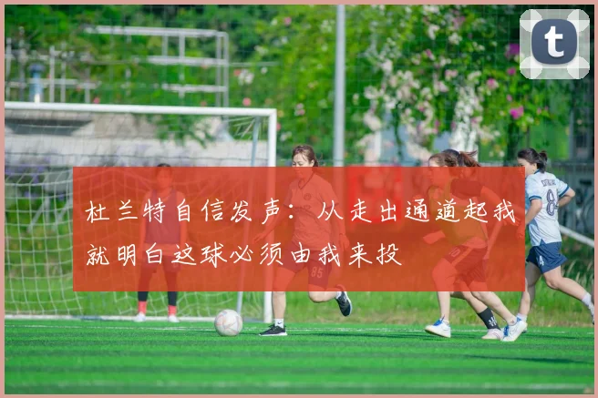 杜兰特自信发声：从走出通道起我就明白这球必须由我来投