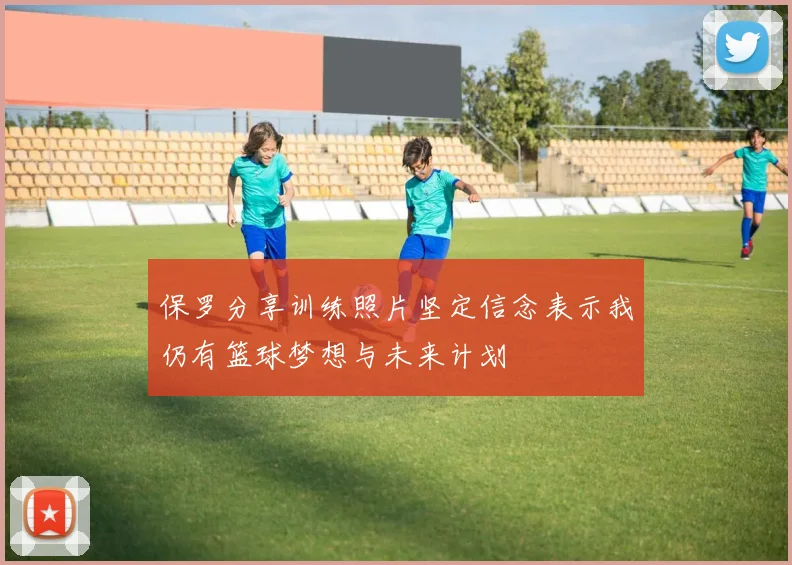 保罗分享训练照片坚定信念表示我仍有篮球梦想与未来计划