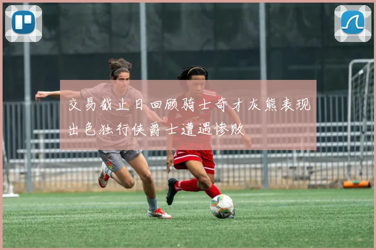 交易截止日回顾骑士奇才灰熊表现出色独行侠爵士遭遇惨败