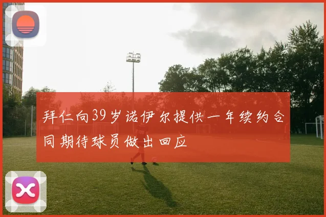 拜仁向39岁诺伊尔提供一年续约合同期待球员做出回应