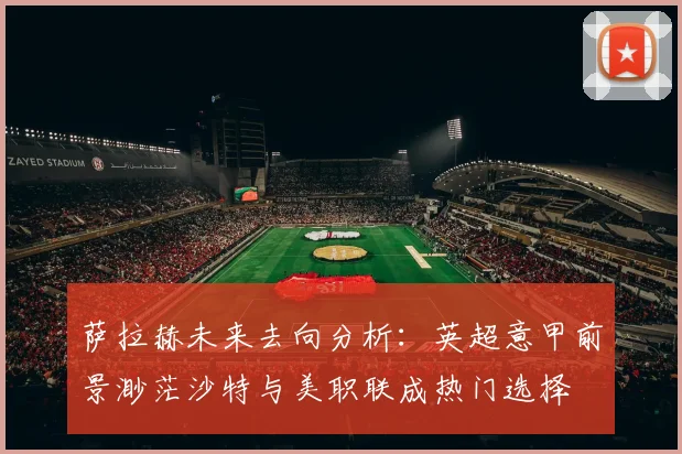 萨拉赫未来去向分析：英超意甲前景渺茫沙特与美职联成热门选择