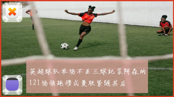 英超球队单场不丢三球纪录阿森纳121场领跑穆式曼联紧随其后