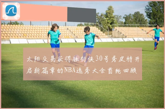 太阳交易获得独行侠30号秀皮特开启新篇章的NBA选秀大会首轮回顾