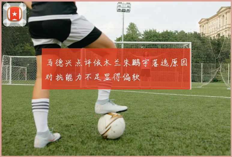 马德兴点评依木兰朱鹏宇落选原因对抗能力不足显得偏软