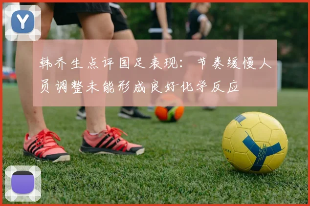 韩乔生点评国足表现：节奏缓慢人员调整未能形成良好化学反应