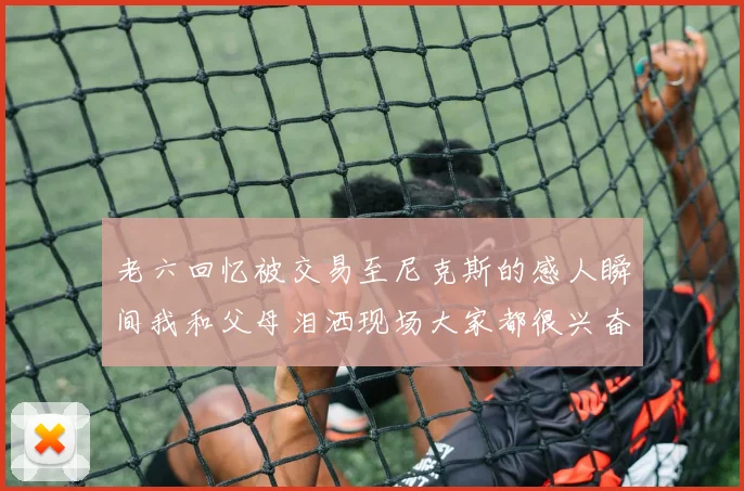 老六回忆被交易至尼克斯的感人瞬间我和父母泪洒现场大家都很兴奋
