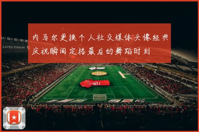 内马尔更换个人社交媒体头像经典庆祝瞬间定格最后的舞蹈时刻