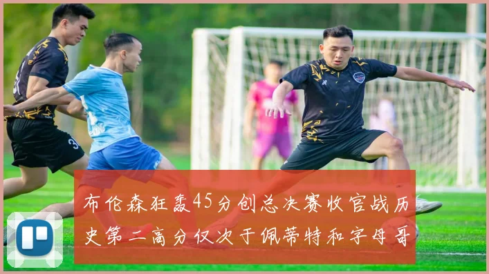 布伦森狂轰45分创总决赛收官战历史第二高分仅次于佩蒂特和字母哥