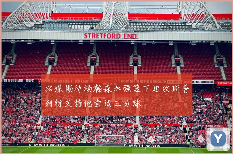 拓媒期待杨瀚森加强篮下进攻斯普利特支持他尝试三分球