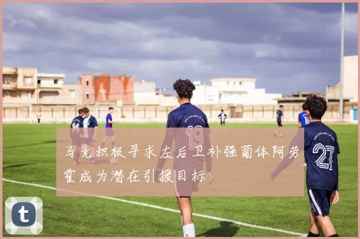 马竞积极寻求左后卫补强葡体阿劳霍成为潜在引援目标