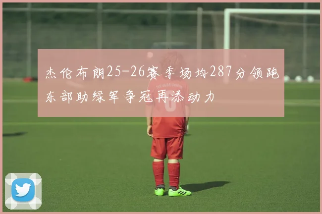 杰伦布朗25-26赛季场均287分领跑东部助绿军争冠再添动力