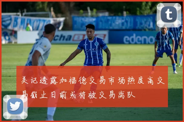 美记透露加福德交易市场热度高交易截止日前或将被交易离队