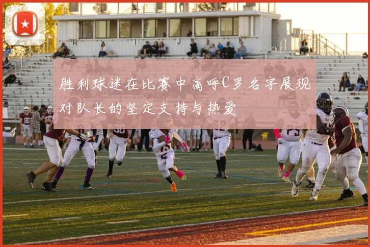 胜利球迷在比赛中高呼C罗名字展现对队长的坚定支持与热爱