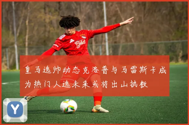皇马选帅动态克洛普与马雷斯卡成为热门人选未来或将出山执教